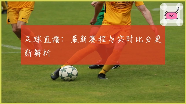 足球直播：最新赛程与实时比分更新解析