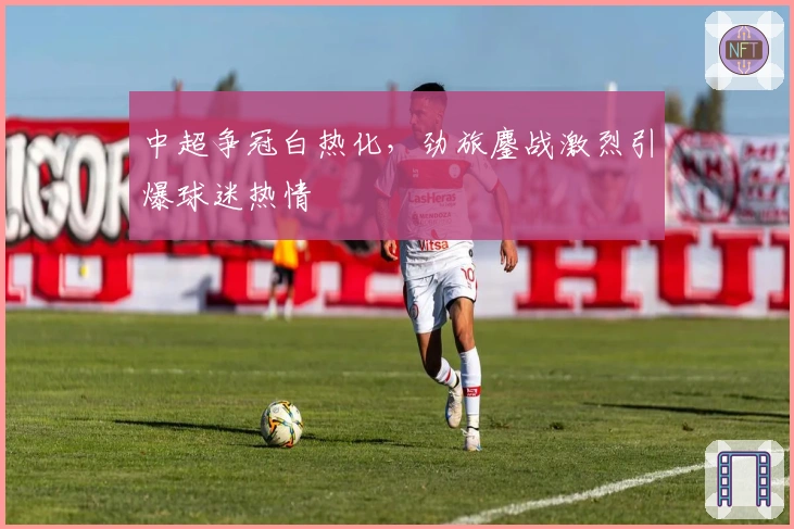 中超争冠白热化，劲旅鏖战激烈引爆球迷热情