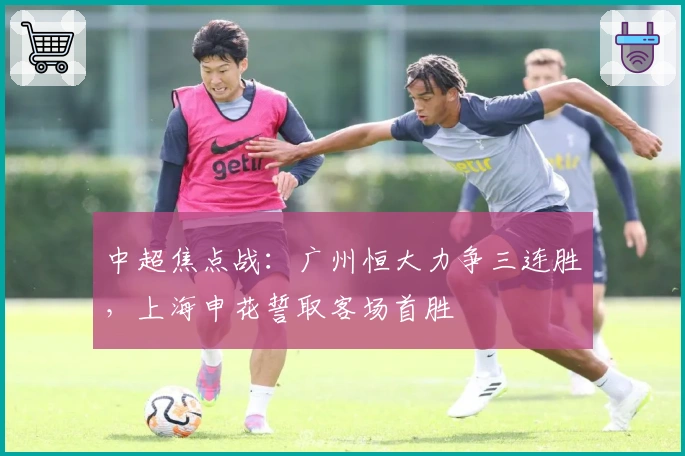 中超焦点战：广州恒大力争三连胜，上海申花誓取客场首胜