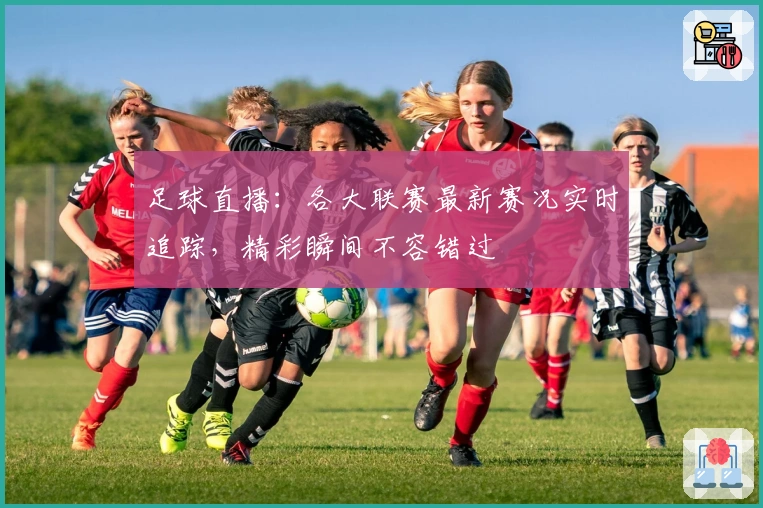 足球直播：各大联赛最新赛况实时追踪，精彩瞬间不容错过