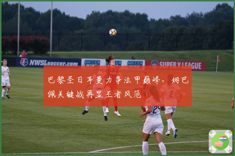 巴黎圣日耳曼力争法甲巅峰，姆巴佩关键战再显王者风范