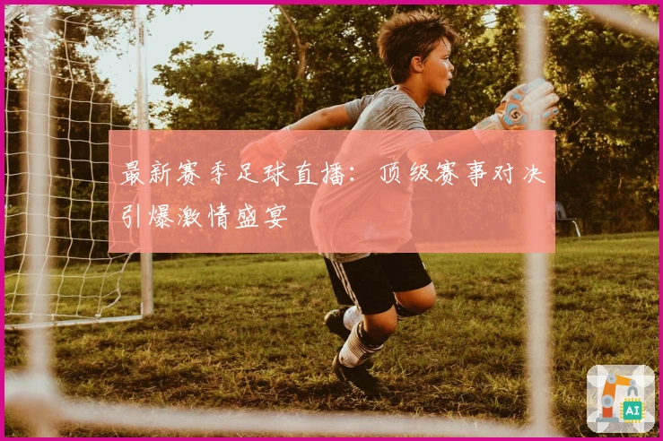 最新赛季足球直播：顶级赛事对决引爆激情盛宴