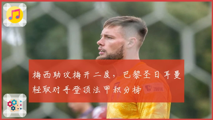 梅西助攻梅开二度，巴黎圣日耳曼轻取对手登顶法甲积分榜