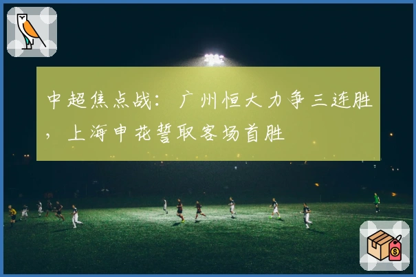 中超焦点战:广州恒大力争三连胜,上海申花誓取客场首胜