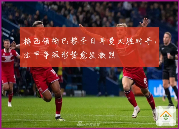 梅西领衔巴黎圣日耳曼大胜对手，法甲争冠形势愈发激烈