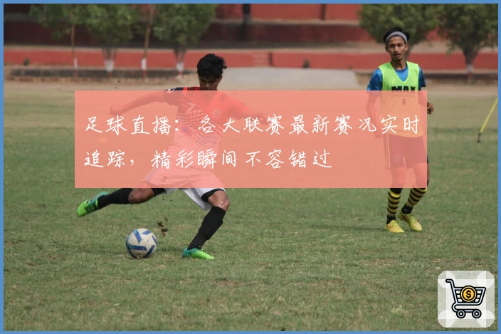 足球直播：各大联赛最新赛况实时追踪，精彩瞬间不容错过