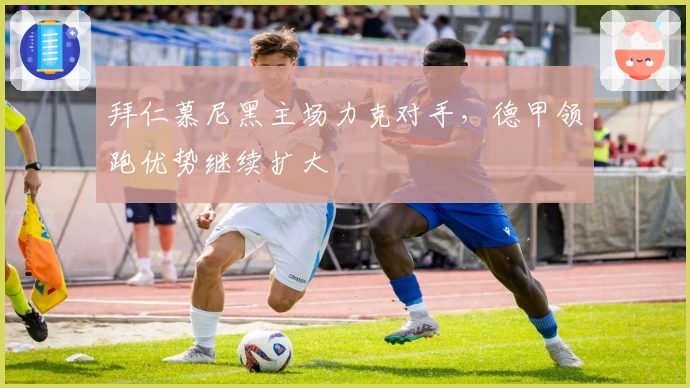 拜仁慕尼黑主场力克对手，德甲领跑优势继续扩大